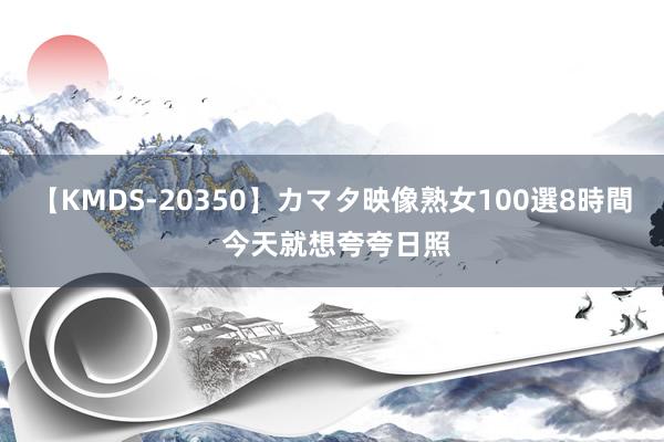 【KMDS-20350】カマタ映像熟女100選8時間 今天就想夸夸日照