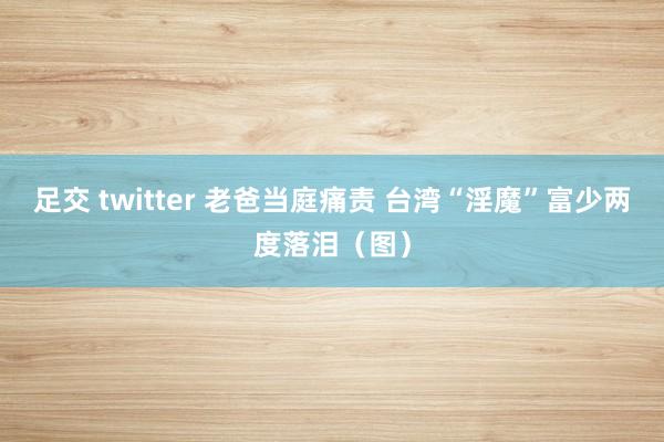 足交 twitter 老爸当庭痛责 台湾“淫魔”富少两度落泪（图）