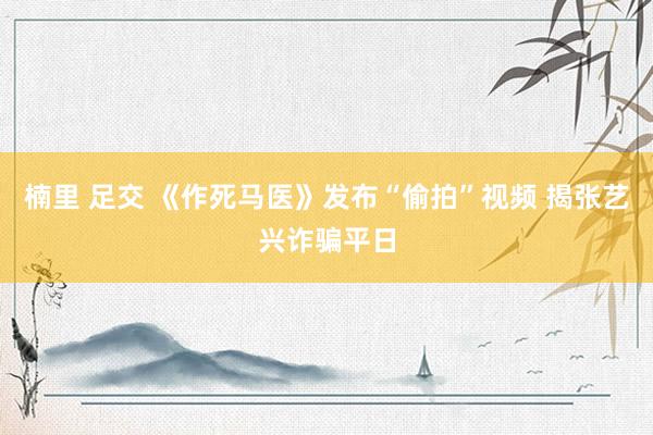 楠里 足交 《作死马医》发布“偷拍”视频 揭张艺兴诈骗平日