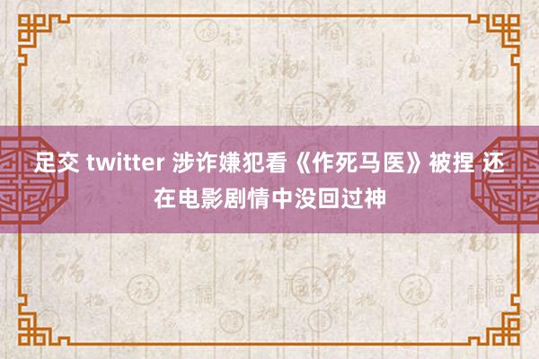 足交 twitter 涉诈嫌犯看《作死马医》被捏 还在电影剧情中没回过神