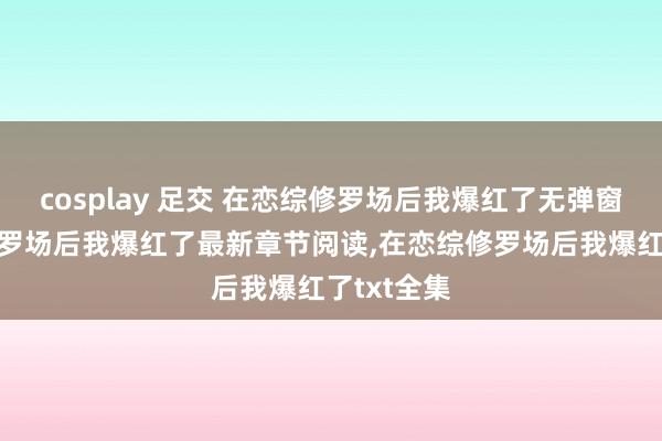 cosplay 足交 在恋综修罗场后我爆红了无弹窗，在恋综修罗场后我爆红了最新章节阅读，在恋综修罗场后我爆红了txt全集