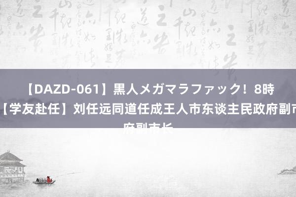 【DAZD-061】黒人メガマラファック！8時間 【学友赴任】刘任远同道任成王人市东谈主民政府副市长