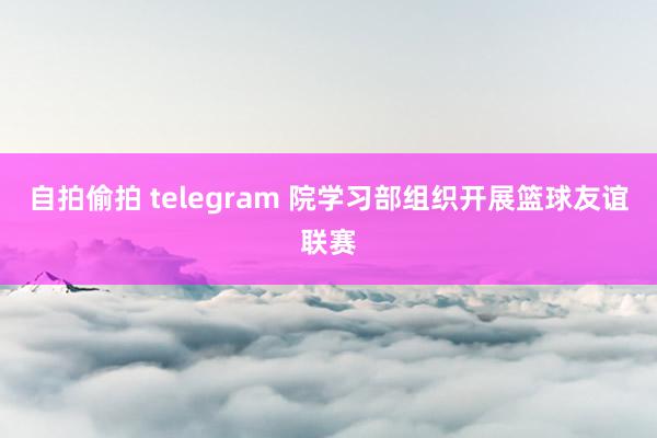 自拍偷拍 telegram 院学习部组织开展篮球友谊联赛