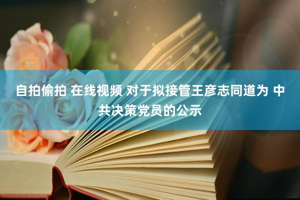 自拍偷拍 在线视频 对于拟接管王彦志同道为 中共决策党员的公示