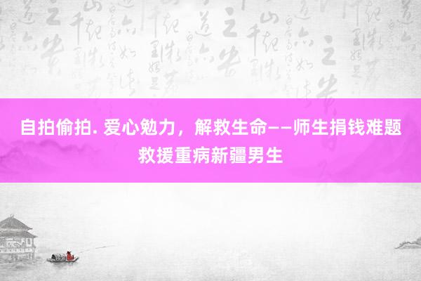 自拍偷拍. 爱心勉力，解救生命——师生捐钱难题救援重病新疆男生