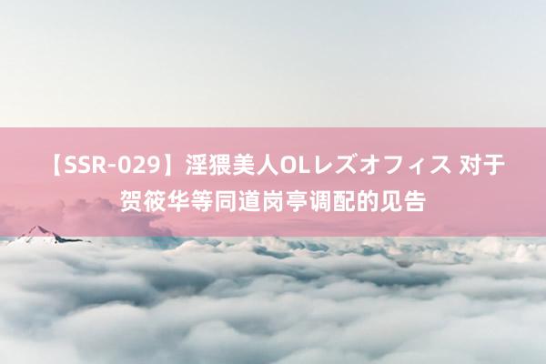 【SSR-029】淫猥美人OLレズオフィス 对于贺筱华等同道岗亭调配的见告