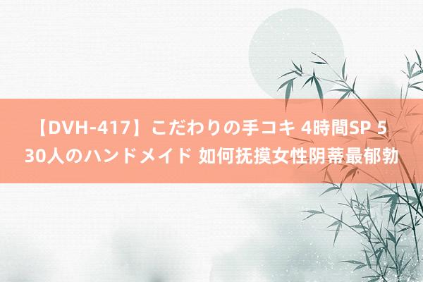 【DVH-417】こだわりの手コキ 4時間SP 5 30人のハンドメイド 如何抚摸女性阴蒂最郁勃