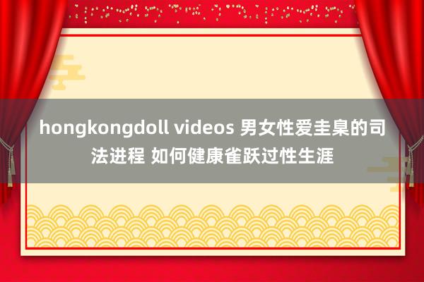 hongkongdoll videos 男女性爱圭臬的司法进程 如何健康雀跃过性生涯