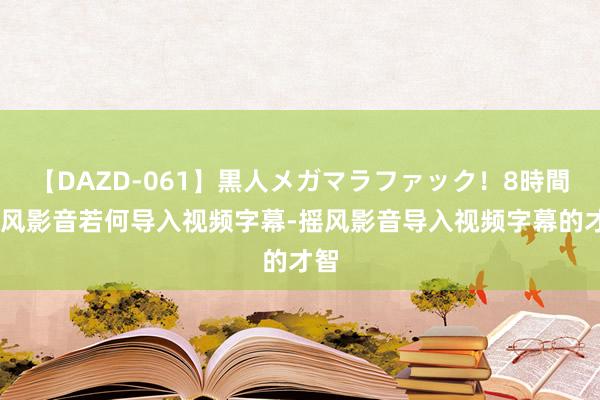 【DAZD-061】黒人メガマラファック！8時間 摇风影音若何导入视频字幕-摇风影音导入视频字幕的才智