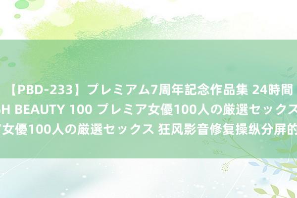 【PBD-233】プレミアム7周年記念作品集 24時間 PREMIUM STYLISH BEAUTY 100 プレミア女優100人の厳選セックス 狂风影音修复操纵分屏的操作历程