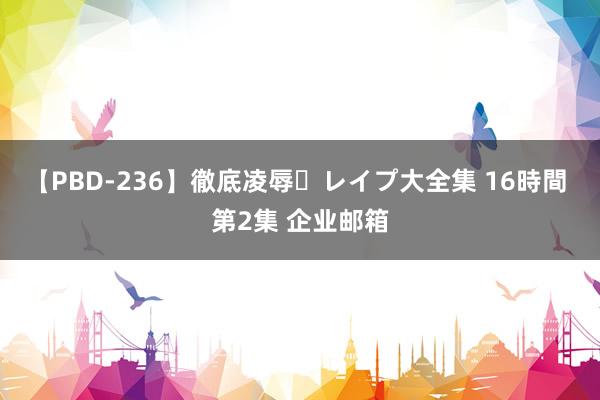 【PBD-236】徹底凌辱・レイプ大全集 16時間 第2集 企业邮箱