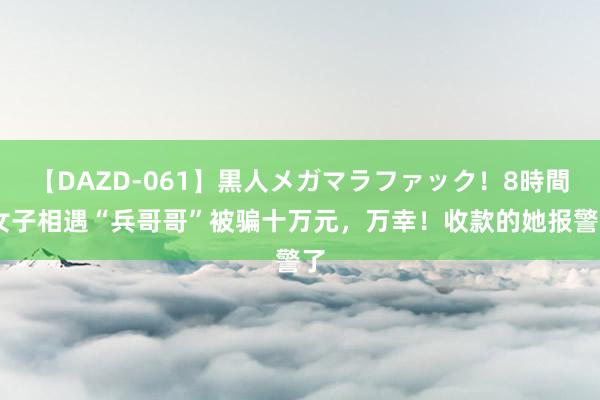 【DAZD-061】黒人メガマラファック！8時間 女子相遇“兵哥哥”被骗十万元，万幸！收款的她报警了