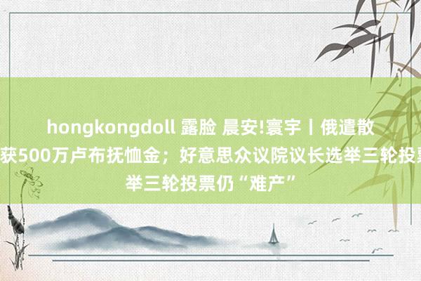 hongkongdoll 露脸 晨安!寰宇丨俄遣散士兵家庭将获500万卢布抚恤金；好意思众议院议长选举三轮投票仍“难产”