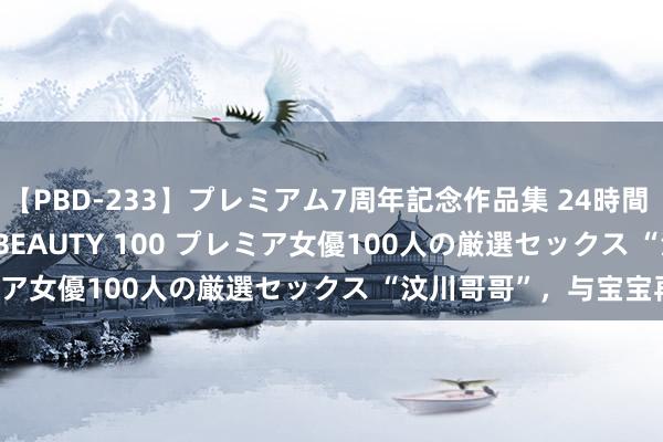 【PBD-233】プレミアム7周年記念作品集 24時間 PREMIUM STYLISH BEAUTY 100 プレミア女優100人の厳選セックス “汶川哥哥”，与宝宝再会！