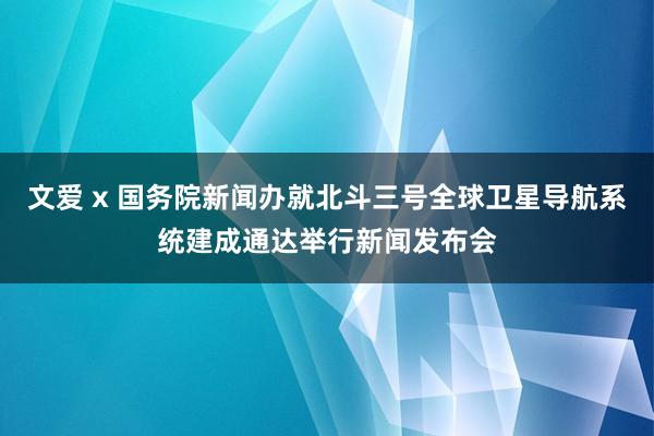 文爱 x 国务院新闻办就北斗三号全球卫星导航系统建成通达举行新闻发布会