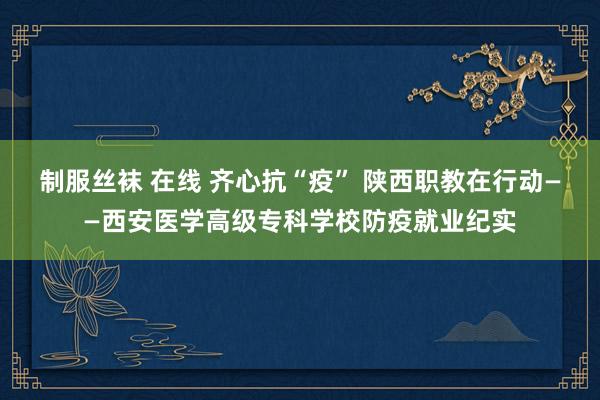 制服丝袜 在线 齐心抗“疫” 陕西职教在行动——西安医学高级专科学校防疫就业纪实