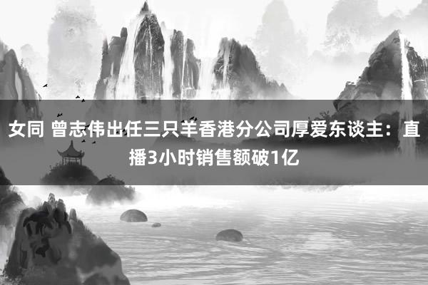 女同 曾志伟出任三只羊香港分公司厚爱东谈主：直播3小时销售额破1亿