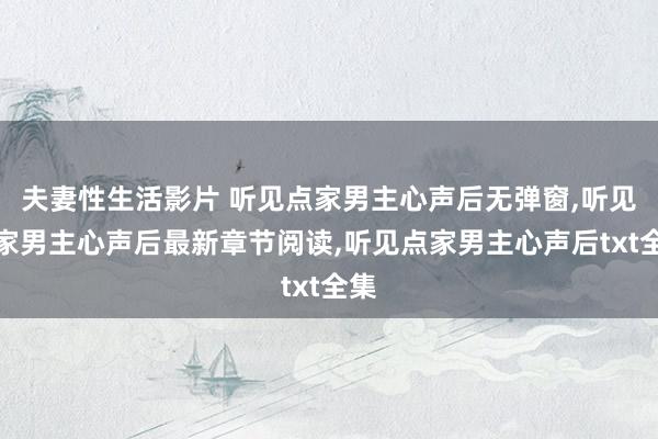 夫妻性生活影片 听见点家男主心声后无弹窗，听见点家男主心声后最新章节阅读，听见点家男主心声后txt全集