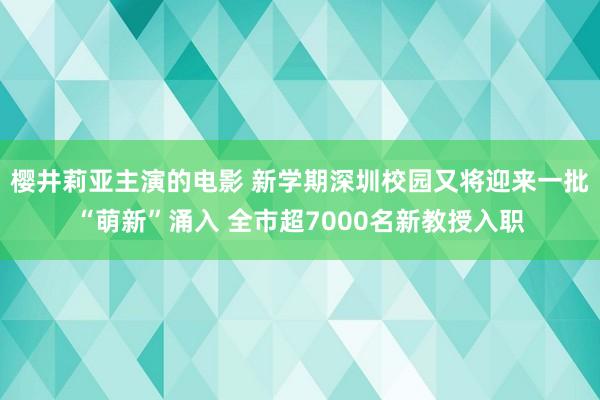 樱井莉亚主演的电影 新学期深圳校园又将迎来一批“萌新”涌入 全市超7000名新教授入职