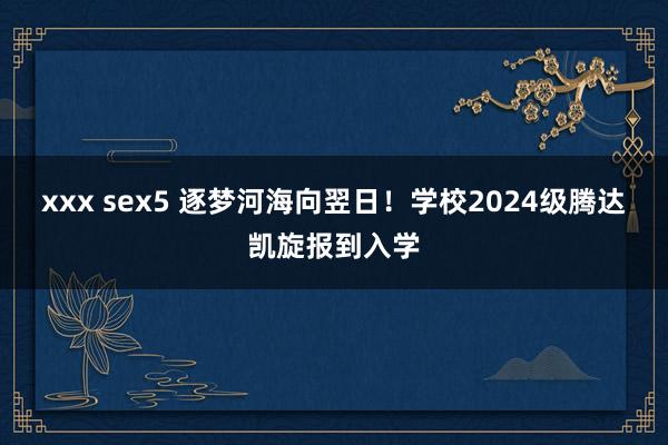 xxx sex5 逐梦河海向翌日！学校2024级腾达凯旋报到入学