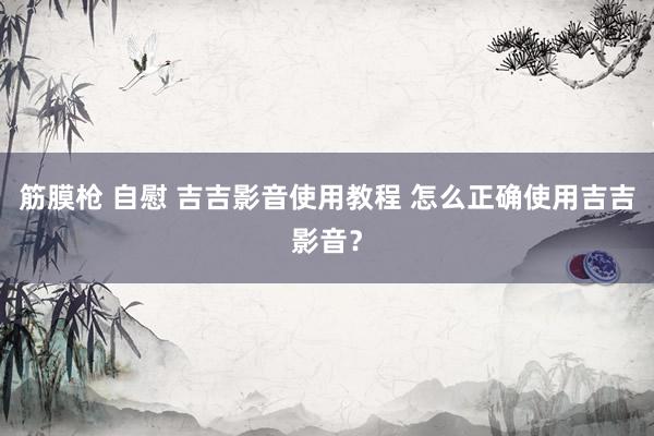 筋膜枪 自慰 吉吉影音使用教程 怎么正确使用吉吉影音？