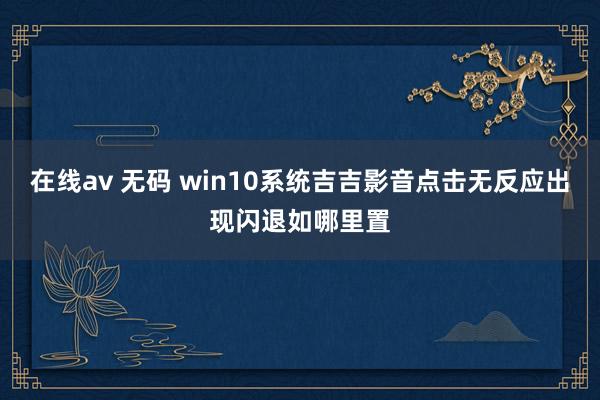 在线av 无码 win10系统吉吉影音点击无反应出现闪退如哪里置