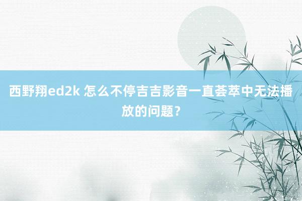 西野翔ed2k 怎么不停吉吉影音一直荟萃中无法播放的问题？