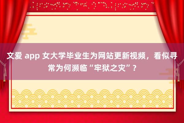 文爱 app 女大学毕业生为网站更新视频，看似寻常为何濒临“牢狱之灾”？