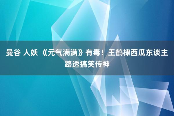 曼谷 人妖 《元气满满》有毒！王鹤棣西瓜东谈主路透搞笑传神