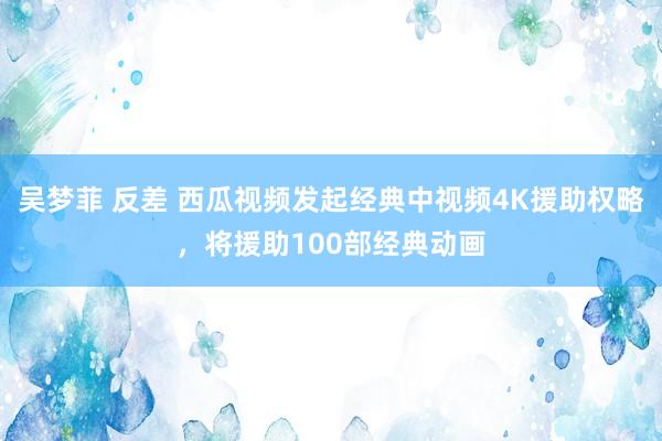 吴梦菲 反差 西瓜视频发起经典中视频4K援助权略，将援助100部经典动画