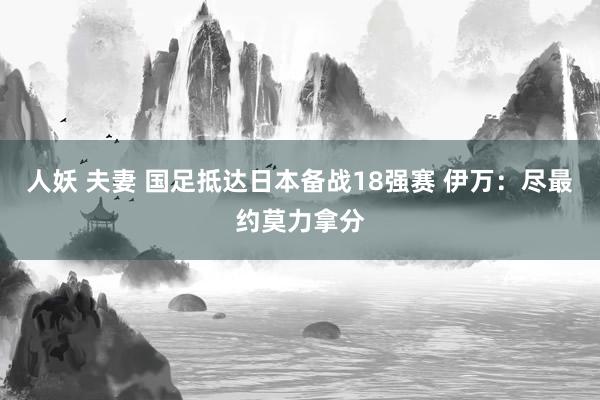 人妖 夫妻 国足抵达日本备战18强赛 伊万：尽最约莫力拿分