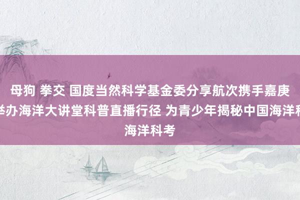 母狗 拳交 国度当然科学基金委分享航次携手嘉庚号举办海洋大讲堂科普直播行径 为青少年揭秘中国海洋科考