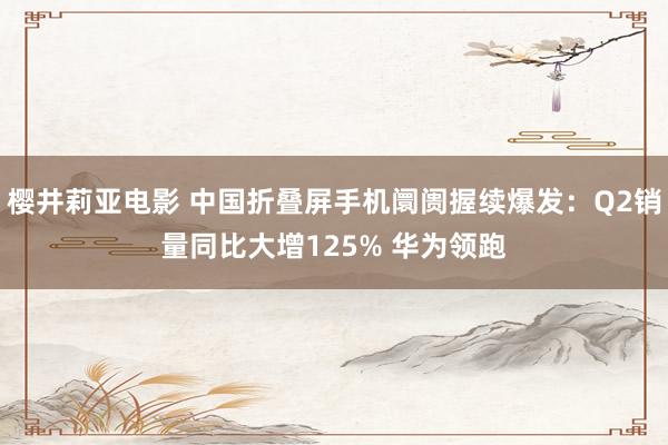 樱井莉亚电影 中国折叠屏手机阛阓握续爆发：Q2销量同比大增125% 华为领跑