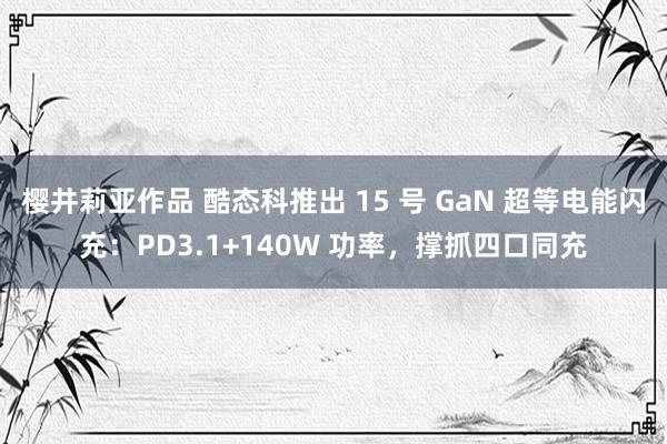 樱井莉亚作品 酷态科推出 15 号 GaN 超等电能闪充：PD3.1+140W 功率，撑抓四口同充