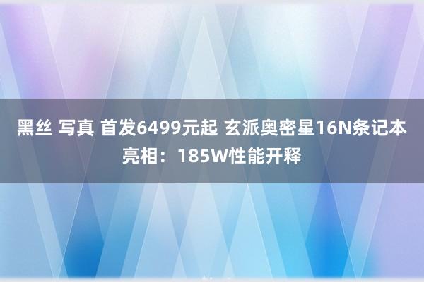 黑丝 写真 首发6499元起 玄派奥密星16N条记本亮相：185W性能开释