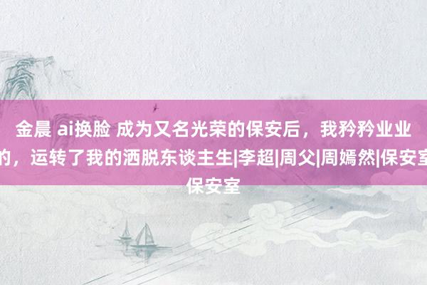 金晨 ai换脸 成为又名光荣的保安后，我矜矜业业的，运转了我的洒脱东谈主生|李超|周父|周嫣然|保安室