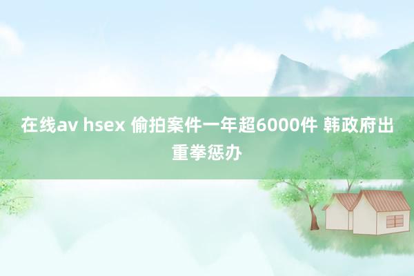 在线av hsex 偷拍案件一年超6000件 韩政府出重拳惩办