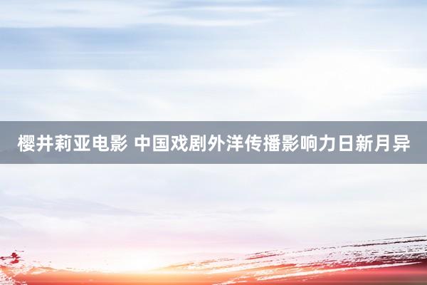 樱井莉亚电影 中国戏剧外洋传播影响力日新月异