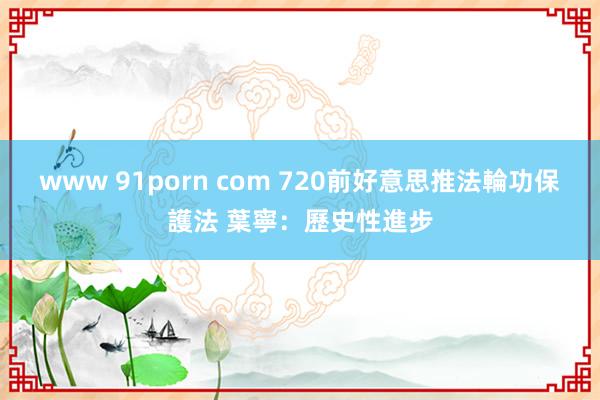 www 91porn com 720前好意思推法輪功保護法 葉寧：歷史性進步