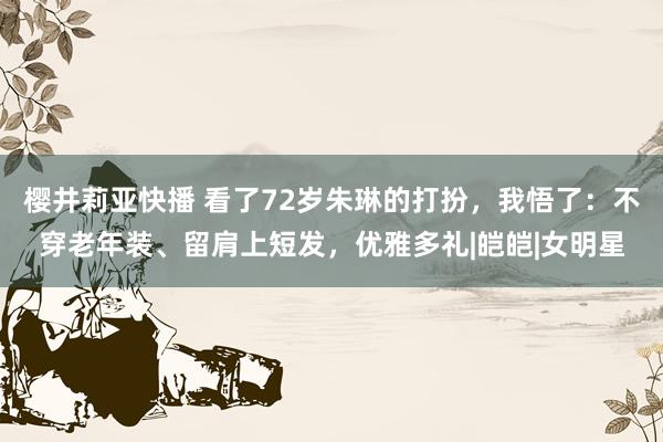 樱井莉亚快播 看了72岁朱琳的打扮，我悟了：不穿老年装、留肩上短发，优雅多礼|皑皑|女明星