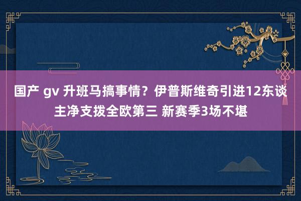 国产 gv 升班马搞事情？伊普斯维奇引进12东谈主净支拨全欧第三 新赛季3场不堪