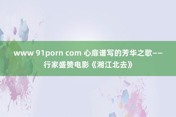 www 91porn com 心扉谱写的芳华之歌——行家盛赞电影《湘江北去》