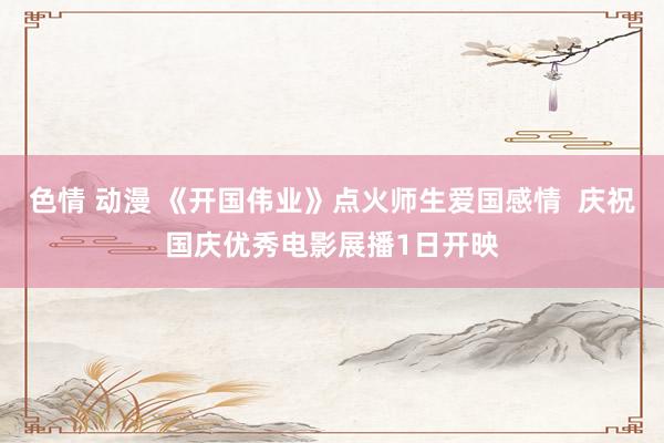 色情 动漫 《开国伟业》点火师生爱国感情  庆祝国庆优秀电影展播1日开映