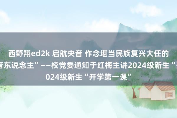 西野翔ed2k 启航央音 作念堪当民族复兴大任的新期间“央音东说念主”——校党委通知于红梅主讲2024级新生“开学第一课”