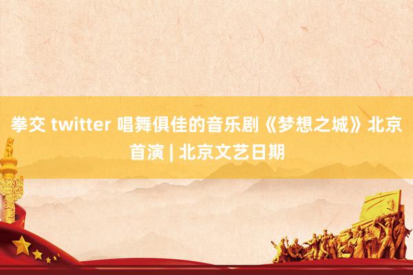 拳交 twitter 唱舞俱佳的音乐剧《梦想之城》北京首演 | 北京文艺日期