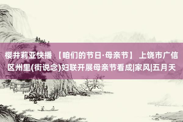 樱井莉亚快播 【咱们的节日·母亲节】 上饶市广信区州里(街说念)妇联开展母亲节看成|家风|五月天