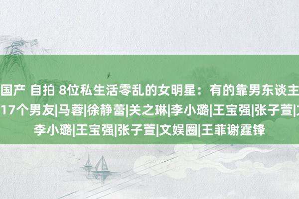 国产 自拍 8位私生活零乱的女明星：有的靠男东谈主上位，有东谈主交17个男友|马蓉|徐静蕾|关之琳|李小璐|王宝强|张子萱|文娱圈|王菲谢霆锋