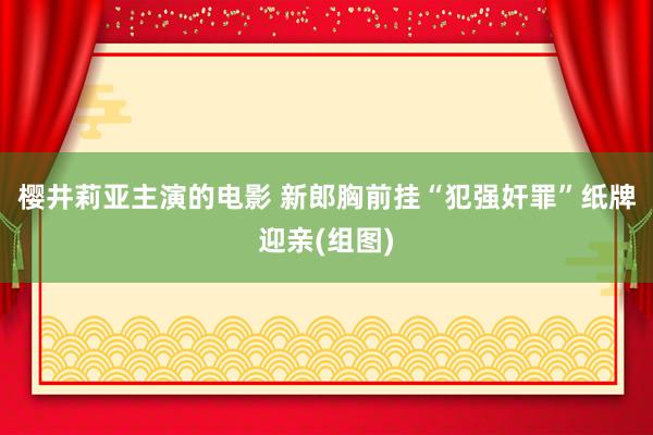 樱井莉亚主演的电影 新郎胸前挂“犯强奸罪”纸牌迎亲(组图)