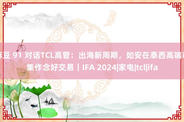 麻豆 91 对话TCL高管：出海新周期，如安在泰西高端市集作念好交易｜IFA 2024|家电|tcl|ifa