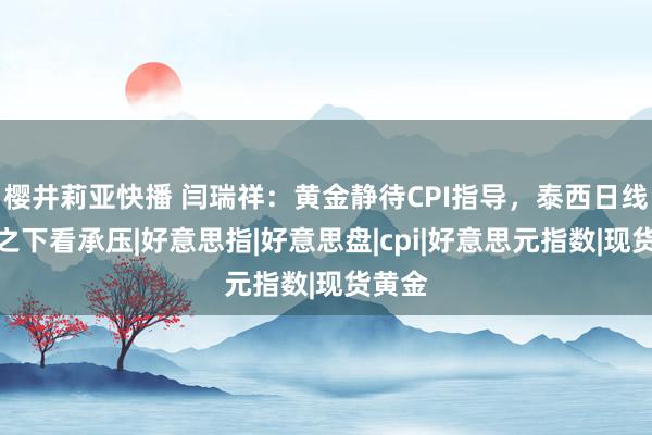 樱井莉亚快播 闫瑞祥：黄金静待CPI指导，泰西日线阻力之下看承压|好意思指|好意思盘|cpi|好意思元指数|现货黄金